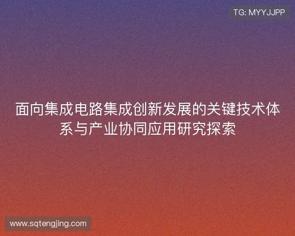 面向集成电路集成创新发展的关键技术体系与产业协同应用研究探索